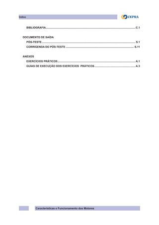 Características e Funcionamento dos Motores
BIBLIOGRAFIA..........................................................................................................................C.1
DOCUMENTO DE SAÍDA
PÓS-TESTE............................................................................................................................... S.1
CORRIGENDA DO PÓS-TESTE............................................................................................. S.11
ANEXOS
EXERCÍCIOS PRÁTICOS..........................................................................................................A.1
GUIAS DE EXECUÇÃO DOS EXERCÍCIOS PRÁTICOS........................................................A.3
Índice
 