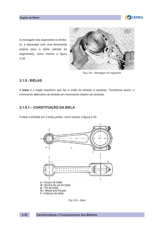 Características e Funcionamento dos Motores2.30
A montagem dos segmentos no êmbo-
lo, é efectuada com uma ferramenta
própria para o efeito (alicate de
segmentos), como mostra a figura
2.39.
Fig.2.39 – Montagem de segmento
Órgãos do Motor
2.1.8 - BIELAS
A biela é o órgão mecânico que faz a união do êmbolo à cambota. Transforma assim, o
movimento alternativo do êmbolo em movimento rotativo da cambota.
2.1.8.1 – CONSTITUIÇÃO DA BIELA
A biela é dividida em 3 (três) partes, como mostra a figura 2.40.
Fig.2.40 – Biela
c - Corpo de biela
d - Bucha de pé de biela
p - Pé de biela
m - Metal anti-fricção
t - Cabeça de biela
 
