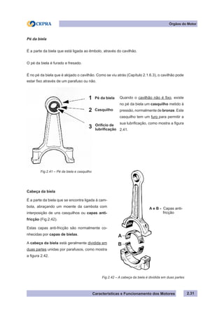 Características e Funcionamento dos Motores
Cabeça da biela
É a parte da biela que se encontra ligada à cam-
bota, abraçando um moente da cambota com
interposição de uns casquilhos ou capas anti-
fricção (Fig.2.42).
Estas capas anti-fricção são normalmente co-
nhecidas por capas de bielas.
A cabeça da biela está geralmente dividida em
duas partes unidas por parafusos, como mostra
a figura 2.42.
Fig.2.42 – A cabeça da biela é dividida em duas partes
Quando o cavilhão não é fixo, existe
no pé da biela um casquilho metido à
pressão, normalmente de bronze. Este
casquilho tem um furo para permitir a
sua lubrificação, como mostra a figura
2.41.
2.31
Órgãos do Motor
Pé da biela
É a parte da biela que está ligada ao êmbolo, através do cavilhão.
O pé da biela é furado e fresado.
É no pé da biela que é alojado o cavilhão. Como se viu atrás (Capítulo 2.1.6.3), o cavilhão pode
estar fixo através de um parafuso ou não.
Fig.2.41 – Pé da biela e casquilho
A e B - Capas anti-
fricção
Pé da biela
Casquilho
Orifício de
lubrificação
1
2
3
A
B
 
