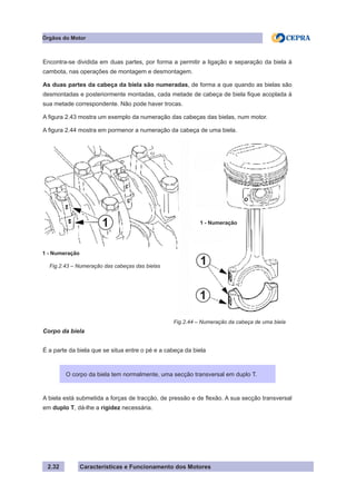 Características e Funcionamento dos Motores
Encontra-se dividida em duas partes, por forma a permitir a ligação e separação da biela à
cambota, nas operações de montagem e desmontagem.
As duas partes da cabeça da biela são numeradas, de forma a que quando as bielas são
desmontadas e posteriormente montadas, cada metade de cabeça de biela fique acoplada à
sua metade correspondente. Não pode haver trocas.
A figura 2.43 mostra um exemplo da numeração das cabeças das bielas, num motor.
A figura 2.44 mostra em pormenor a numeração da cabeça de uma biela.
Corpo da biela
É a parte da biela que se situa entre o pé e a cabeça da biela
A biela está submetida a forças de tracção, de pressão e de flexão. A sua secção transversal
em duplo T, dá-lhe a rigidez necessária.
Fig.2.43 – Numeração das cabeças das bielas
2.32
O corpo da biela tem normalmente, uma secção transversal em duplo T.
Fig.2.44 – Numeração da cabeça de uma biela
Órgãos do Motor
1 - Numeração
1 - Numeração
1
1
1
 