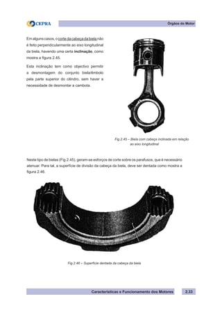 Características e Funcionamento dos Motores
Neste tipo de bielas (Fig.2.45), geram-se esforços de corte sobre os parafusos, que é necessário
atenuar. Para tal, a superfície de divisão da cabeça da biela, deve ser dentada como mostra a
figura 2.46.
Emalgunscasos,ocortedacabeçadabielanão
é feito perpendicularmente ao eixo longitudinal
da biela, havendo uma certa inclinação, como
mostra a figura 2.45.
Esta inclinação tem como objectivo permitir
a desmontagem do conjunto biela/êmbolo
pela parte superior do cilindro, sem haver a
necessidade de desmontar a cambota.
Fig.2.45 – Biela com cabeça inclinada em relação
	 ao eixo longitudinal
2.33
Fig.2.46 – Superfície dentada da cabeça da biela
Órgãos do Motor
 