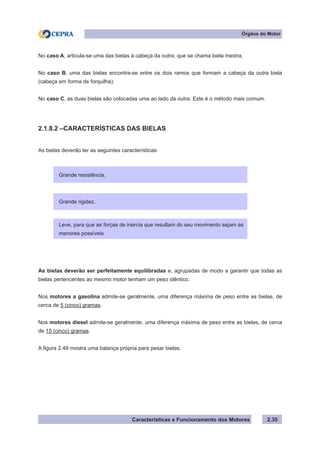 Características e Funcionamento dos Motores 2.35
Órgãos do Motor
No caso A, articula-se uma das bielas à cabeça da outra, que se chama biela mestra.
No caso B, uma das bielas encontra-se entre os dois ramos que formam a cabeça da outra biela
(cabeça em forma de forquilha).
No caso C, as duas bielas são colocadas uma ao lado da outra. Este é o método mais comum.
2.1.8.2 –CARACTERÍSTICAS DAS BIELAS
As bielas deverão ter as seguintes características:
As bielas deverão ser perfeitamente equilibradas e, agrupadas de modo a garantir que todas as
bielas pertencentes ao mesmo motor tenham um peso idêntico.
Nos motores a gasolina admite-se geralmente, uma diferença máxima de peso entre as bielas, de
cerca de 5 (cinco) gramas.
Nos motores diesel admite-se geralmente, uma diferença máxima de peso entre as bielas, de cerca
de 15 (cinco) gramas.
A figura 2.49 mostra uma balança própria para pesar bielas.
Grande resistência.
Leve, para que as forças de inércia que resultam do seu movimento sejam as
menores possíveis
Grande rigidez.
 