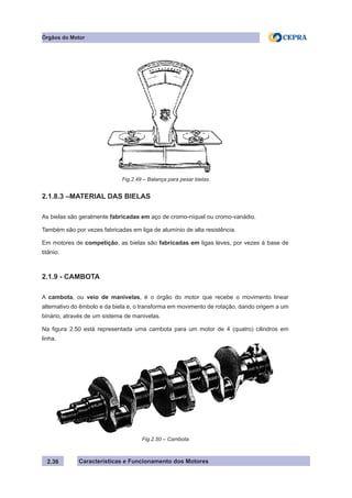 Características e Funcionamento dos Motores
2.1.8.3 –MATERIAL DAS BIELAS
As bielas são geralmente fabricadas em aço de cromo-níquel ou cromo-vanádio.
Também são por vezes fabricadas em liga de alumínio de alta resistência.
Em motores de competição, as bielas são fabricadas em ligas leves, por vezes à base de
titânio.
2.1.9 - CAMBOTA
A cambota, ou veio de manivelas, é o órgão do motor que recebe o movimento linear
alternativo do êmbolo e da biela e, o transforma em movimento de rotação, dando origem a um
binário, através de um sistema de manivelas.
Na figura 2.50 está representada uma cambota para um motor de 4 (quatro) cilindros em
linha.
2.36
Órgãos do Motor
Fig.2.49 – Balança para pesar bielas
Fig.2.50 – Cambota
 