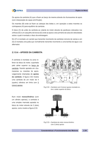 Características e Funcionamento dos Motores 2.39
Fig.2.52 – Cambota com 5 (cinco) apoios montada so-
bre o cárter superior do bloco
A cambota é montada na zona in-
ferior do bloco do motor, suportada
pelo cárter superior ou berço da
cambota, ficando apoiada em chu-
maceiras ou moentes de apoio,
vulgarmente chamadas de apoios
da cambota. A figura 2.52 mostra
uma cambota de um motor de 4
(quatro) cilindros em linha com 5
(cinco) apoios.
Num motor monocilindrico (com
um cilindro apenas), a cambota é
uma simples manivela apoiada no
bloco do motor através de 2 (dois)
apoios, como mostra a figura 2.53.
Órgãos do Motor
Os apoios da cambota (A) que a fixam ao berço da mesma através de chumaceiras de apoio
(com interposição de capas anti-fricção).
Os moentes (B) onde se fixam as cabeças das bielas e, em oposição a estes moentes os
contrapesos (H) para equilíbrio da cambota.
O disco (C) de união da cambota ao volante do motor através de parafusos colocados nos
orifícios (D) e um casquilho de bronze (E) onde se apoia o eixo primário da caixa de velocidades
sobre o qual é montado o disco de embraiagem.
Em (F) é montado um carreto que transmite movimento da cambota à árvore de cames e em
(G) é montada uma polia que normalmente transmite movimento a uma bomba de água e ao
alternador.
2.1.9.4 – APOIOS DA CAMBOTA
Fig.2.53 – Cambota de motor monoci-lindrico
com 2 (dois) apoios
45 3 2 1
 