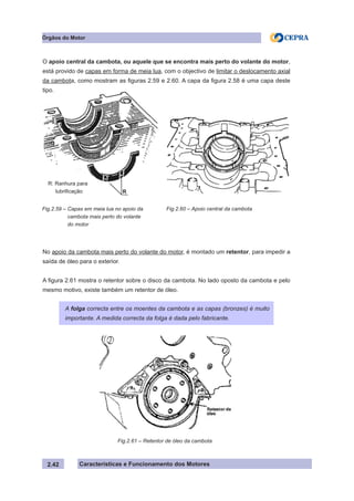 Características e Funcionamento dos Motores
Fig.2.61 – Retentor de óleo da cambota
2.42
Órgãos do Motor
Fig.2.59 – Capas em meia lua no apoio da
cambota mais perto do volante
do motor
Fig.2.60 – Apoio central da cambota
A folga correcta entre os moentes da cambota e as capas (bronzes) é muito
importante. A medida correcta da folga é dada pelo fabricante.
R: Ranhura para
lubrificação R
O apoio central da cambota, ou aquele que se encontra mais perto do volante do motor,
está provido de capas em forma de meia lua, com o objectivo de limitar o deslocamento axial
da cambota, como mostram as figuras 2.59 e 2.60. A capa da figura 2.58 é uma capa deste
tipo.
No apoio da cambota mais perto do volante do motor, é montado um retentor, para impedir a
saída de óleo para o exterior.
A figura 2.61 mostra o retentor sobre o disco da cambota. No lado oposto da cambota e pelo
mesmo motivo, existe também um retentor de óleo.
 