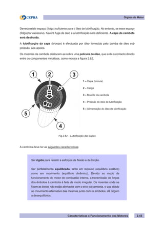 Características e Funcionamento dos Motores
Deverá existir espaço (folga) suficiente para o óleo de lubrificação. No entanto, se esse espaço
(folga) for excessivo, haverá fuga de óleo e a lubrificação será deficiente. A capa da cambota
será destruída.
A lubrificação da capa (bronze) é efectuada por óleo fornecido pela bomba de óleo sob
pressão, aos apoios.
Os moentes da cambota deslocam-se sobre uma película de óleo, que evita o contacto directo
entre os componentes metálicos, como mostra a figura 2.62.
A cambota deve ter as seguintes características:
2.43
Órgãos do Motor
Fig.2.62 – Lubrificação das capas
Ser rígida para resistir a esforços de flexão e de torção.
Ser perfeitamente equilibrada, tanto em repouso (equilíbrio estático)
como em movimento (equilíbrio dinâmico). Devido ao modo de
funcionamento do motor de combustão interna, a transmissão de forças
dos êmbolos à cambota é feita de modo irregular. Os moentes onde se
fixam as bielas não estão alinhados com o eixo da cambota, o que aliado
ao movimento alternativo das mesmas junto com os êmbolos, dá origem
a desequilíbrios.
1 – Capa (bronze)
2 – Carga
3 – Moente da cambota
4 – Pressão do óleo de lubrificação
5 – Alimentação do óleo de lubrificação
1 2 3
4
5
 