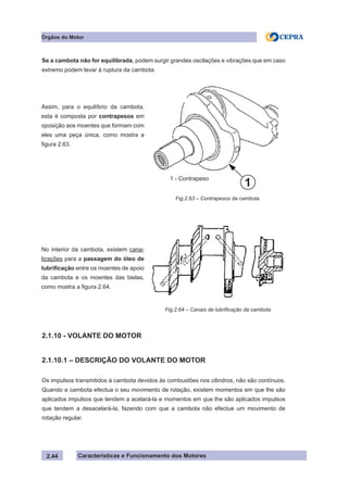 Características e Funcionamento dos Motores
Se a cambota não for equilibrada, podem surgir grandes oscilações e vibrações que em caso
extremo podem levar à ruptura da cambota.
2.1.10 - VOLANTE DO MOTOR
2.1.10.1 – DESCRIÇÃO DO VOLANTE DO MOTOR
Os impulsos transmitidos à cambota devidos às combustões nos cilindros, não são contínuos.
Quando a cambota efectua o seu movimento de rotação, existem momentos em que lhe são
aplicados impulsos que tendem a acelará-la e momentos em que lhe são aplicados impulsos
que tendem a desacelará-la, fazendo com que a cambota não efectue um movimento de
rotação regular.
Fig.2.63 – Contrapesos da cambota
2.44
Órgãos do Motor
Assim, para o equilíbrio da cambota,
esta é composta por contrapesos em
oposição aos moentes que formam com
eles uma peça única, como mostra a
figura 2.63.
No interior da cambota, existem cana-
lizações para a passagem do óleo de
lubrificação entre os moentes de apoio
da cambota e os moentes das bielas,
como mostra a figura 2.64.
Fig.2.64 – Canais de lubrificação da cambota
1 - Contrapeso
1
 