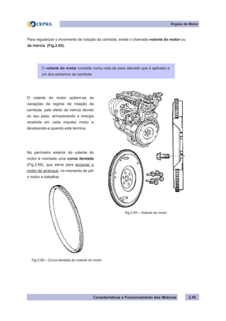 Características e Funcionamento dos Motores 2.45
Órgãos do Motor
Para regularizar o movimento de rotação da cambota, existe o chamado volante do motor ou
de inércia (Fig.2.65).
Fig.2.65 – Volante do motor
O volante do motor opõem-se às
variações de regime de rotação da
cambota, pelo efeito de inércia devido
ao seu peso, armazenando a energia
recebida em cada impulso motor e
devolvendo-a quando este termina.
No perímetro exterior do volante do
motor é montada uma coroa dentada
(Fig.2.66), que serve para accionar o
motor de arranque, no momento de pôr
o motor a trabalhar.
Fig.2.66 – Coroa dentada do volante do motor
O volante do motor consiste numa roda de peso elevado que é aplicado a
um dos extremos da cambota.
 