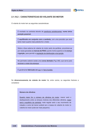 Características e Funcionamento dos Motores
2.1.10.2 – CARACTERISTICAS DO VOLANTE DO MOTOR
O volante do motor tem as seguintes caracteristicas:
No dimensionamento do volante do motor há, entre outros, os seguintes factores a
considerar:
2.46
Número de cilindros
Quanto maior for o número de cilindros do motor, menor será o
desfasamento entre os tempos motores dos diferentes cilindros, maior
será o equilíbrio da cambota, mais regular será o seu movimento de
rotação e como tal menor poderá ser a massa do volante do motor (o
volante do motor pode ser mais pequeno).
É montado na cambota através de parafusos autoblocantes, numa única
posição possível.
É equilibrado em conjunto com a cambota, com uma precisão que será
tanto maior quanto mais potente for o motor.
Sobre a face externa do volante do motor perto da periferia, encontram-se
por vezes gravadas as marcas de P.M.S. (ponto morto superior) e de avanço
à ignição, para permitir a regulação da distribuição e da ignição.
No perímetro exterior existe uma coroa dentada (Fig.2.66), que serve para
accionar o motor de arranque.
É geralmente fabricado em aço ou ferro fundido.
Órgãos do Motor
 