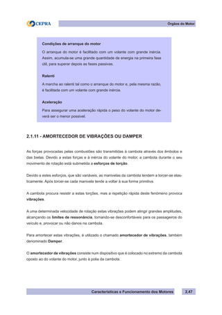 Características e Funcionamento dos Motores 2.47
2.1.11 - AMORTECEDOR DE VIBRAÇÕES OU DAMPER
As forças provocadas pelas combustões são transmitidas à cambota através dos êmbolos e
das bielas. Devido a estas forças e à inércia do volante do motor, a cambota durante o seu
movimento de rotação está submetida a esforços de torção.
Devido a estes esforços, que são variáveis, as manivelas da cambota tendem a torcer-se elas-
ticamente. Após torcer-se cada manivela tende a voltar à sua forma primitiva.
A cambota procura resistir a estas torções, mas a repetição rápida deste fenómeno provoca
vibrações.
A uma determinada velocidade de rotação estas vibrações podem atingir grandes amplitudes,
alcançando os limites de ressonância, tornando-se desconfortáveis para os passageiros do
veículo e, provocar ou não danos na cambota.
Para amortecer estas vibrações, é utilizado o chamado amortecedor de vibrações, também
denominado Damper.
O amortecedor de vibrações consiste num dispositivo que é colocado no extremo da cambota
oposto ao do volante do motor, junto à polia da cambota.
Órgãos do Motor
Condições de arranque do motor
O arranque do motor é facilitado com um volante com grande inércia.
Assim, acumula-se uma grande quantidade de energia na primeira fase
útil, para superar depois as fases passivas.
Ralenti
A marcha ao ralenti tal como o arranque do motor e, pela mesma razão,
é facilitada com um volante com grande inércia.
Aceleração
Para assegurar uma aceleração rápida o peso do volante do motor de-
verá ser o menor possivel.
 