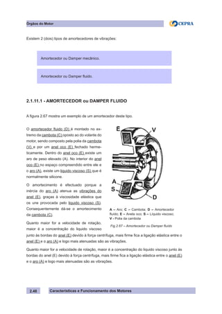 Características e Funcionamento dos Motores2.48
Existem 2 (dois) tipos de amortecedores de vibrações:
2.1.11.1 - AMORTECEDOR ou DAMPER FLUIDO
A figura 2.67 mostra um exemplo de um amortecedor deste tipo.
junto às bordas do anel (E) devido à força centrífuga, mais firme fica a ligação elástica entre o
anel (E) e o aro (A) e logo mais atenuadas são as vibrações.
Quanto maior for a velocidade de rotação, maior é a concentração do liquido viscoso junto às
bordas do anel (E) devido à força centrífuga, mais firme fica a ligação elástica entre o anel (E)
e o aro (A) e logo mais atenuadas são as vibrações.
Fig.2.67 – Amortecedor ou Damper fluído
O amortecedor fluido (D) é montado no ex-
tremo da cambota (C) oposto ao do volante do
motor, sendo composto pela polia da cambota
(V) e por um anel oco (E) fechado herme-
ticamente. Dentro do anel oco (E) existe um
aro de peso elevado (A). No interior do anel
oco (E) no espaço compreendido entre ele e
o aro (A), existe um liquido viscoso (S) que é
normalmente silicone.
O amortecimento é efectuado porque a
inércia do aro (A) atenua as vibrações do
anel (E), graças à viscosidade elástica que
os une provocada pelo liquido viscoso (S).
Consequentemente dá-se o amortecimento
da cambota (C).
Quanto maior for a velocidade de rotação,
maior é a concentração do liquido viscoso
Órgãos do Motor
Amortecedor ou Damper mecânico.
Amortecedor ou Damper fluido.
A – Aro; C – Cambota; D – Amortecedor
fluído; E – Anela oco; S – Líquido viscoso;
V - Polia da cambota
E V
D
A
S
 