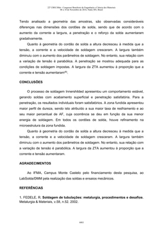 Tendo analisado a geometria das amostras, são observadas consideráveis
diferenças nas dimensões dos cordões de solda, sendo que de acordo com o
aumento da corrente a largura, a penetração e o reforço da solda aumentaram
gradativamente.
Quanto à geometria do cordão de solda a altura decresceu à medida que a
tensão, a corrente e a velocidade de soldagem cresceram. A largura também
diminuiu com o aumento dos parâmetros de soldagem. No entanto, sua relação com
a variação de tensão é parabólica. A penetração se mostrou adequada para as
condições de soldagem impostas. A largura da ZTA aumentou à proporção que a
corrente e tensão aumentaram(8).
CONCLUSÕES
O processo de soldagem Innershilded apresentou um comportamento estável,
gerando soldas com acabamento superficial e penetração satisfatória. Para a
penetração, os resultados individuais foram satisfatórios. A zona fundida apresentou
maior perfil de dureza, sendo isto atribuído a sua maior taxa de resfriamento e ao
seu maior percentual de AF, cuja ocorrência se deu em função da sua menor
energia de soldagem. Em todos os cordões de solda, houve refinamento na
microestrutura da zona fundida.
Quanto à geometria do cordão de solda a altura decresceu à medida que a
tensão, a corrente e a velocidade de soldagem cresceram. A largura também
diminuiu com o aumento dos parâmetros de soldagem. No entanto, sua relação com
a variação de tensão é parabólica. A largura da ZTA aumentou à proporção que a
corrente e tensão aumentaram.
AGRADECIMENTOS
Ao IFMA, Campus Monte Castelo pelo financiamento desta pesquisa, ao
LabSolda/DMM pela realização das soldas e ensaios mecânicos.
REFERÊNCIAS
1. FEDELE, R. Soldagem de tubulações: metalurgia, procedimentos e desafios.
Metalurgia & Materiais, v.58, n.52. 2002.
22º CBECiMat - Congresso Brasileiro de Engenharia e Ciência dos Materiais
06 a 10 de Novembro de 2016, Natal, RN, Brasil
6083
 