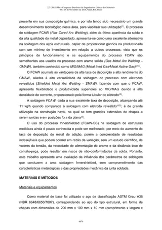 presente em sua composição química, e por isto tendo sido necessário um grande
desenvolvimento tecnológico nesta área, para viabilizar sua utilização(1). O processo
de soldagem FCAW (Flux Cored Arc Welding), além da ótima aparência da solda e
da alta qualidade do metal depositado, apresenta-se como uma excelente alternativa
na soldagem dos aços estruturais, capaz de proporcionar ganhos na produtividade
com um mínimo de investimento em relação a outros processos, visto que os
princípios de funcionamento e os equipamentos do processo FCAW são
semelhantes aos usados no processo com arame sólido (Gas Metal Arc Welding –
GMAW), também conhecido como MIG/MAG (Metal Inert Gas/Metal Active Gas)(2,3).
O FCAW acumula as vantagens da alta taxa de deposição e alto rendimento do
GMAW, aliadas à alta versatilidade da soldagem do processo com eletrodos
revestidos (Shielded Metal Arc Welding - SMAW), fazendo com que o FCAW,
apresente flexibilidade e produtividade superiores ao MIG/MAG devido à alta
densidade de corrente, proporcionado pela forma tubular do eletrodo(4).
A soldagem FCAW, dada a sua excelente taxa de deposição, alcançando até
11 kg/h quando comparada à soldagem com eletrodo revestido(4,5), é de grande
utilização na construção naval, na qual se tem grandes extensões de chapas a
serem unidas e em posições fora da plana(5).
O uso do processo Innershielded (FCAW-SS) na soldagem de estruturas
metálicas ainda é pouco conhecida e pode ser melhorada, por meio do aumento da
taxa de deposição do metal de adição, porém a complexidade de resultados
indesejáveis que podem ocorrer em razão da variação, sem um estudo científico, de
valores da tensão, da velocidade de alimentação do arame e da distância bico de
contato-peça, pode resultar em riscos de não-conformidades da solda. Portanto,
este trabalho apresenta uma avaliação da influência dos parâmetros de soldagem
que conduzem a uma soldagem Innershielded, sem comprometimento das
características metalúrgicas e das propriedades mecânica da junta soldada.
MATERIAIS E MÉTODOS
Materiais e equipamentos
Como material de base foi utilizado o aço de classificação ASTM Grau A36
(NBR 6648/6650/7007), correspondendo ao aço do tipo estrutural, em forma de
chapas com dimensões de 200 mm x 100 mm x 10 mm (comprimento x largura x
22º CBECiMat - Congresso Brasileiro de Engenharia e Ciência dos Materiais
06 a 10 de Novembro de 2016, Natal, RN, Brasil
6074
 
