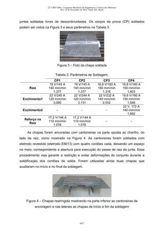 juntas soldadas livres de descontinuidades. Os corpos de prova (CP) soldados
podem ser vistos na Figura 3 e seus parâmetros na Tabela 3.
Figura 3 – Foto da chapa soldada
Tabela 3. Parâmetros de Soldagem.
CP1 CP2 CP3 CP4
Raiz
19 V/145 A
140 mm/min
1,377
19 V/145 A
140 mm/min
1,377
18,8 V/160 A
160 mm/min
1,316
18,8 V/160 A
150 mm/min
1,403
Enchimento1
22 V/240 A
120 mm/min
3,080
22 V/244 A
120 mm/min
3,131
22 V/232 A
140 mm/min
2,552
19,6 V/180 A
150 mm/min
1,646
Enchimento2 - - -
22 V, 172 A
140 mm/min
1,892
Reforço na
Raiz
17,2 V/144 A
110 mm/min
1,576
17,2 V/144 A
110 mm/min
1,576
- -
As chapas foram ancoradas com cantoneiras na parte oposta ao chanfro, do
lado da raiz, como mostrado na Figura 4. As cantoneiras foram soldadas com
eletrodo revestido (eletrodo E6013) com quatro cordões cada, deixando um espaço
no meio, correspondente a abertura para execução do passe de raiz da junta. Esse
procedimento visa garantir a restrição e evitar deformações do conjunto durante a
solidificação dos cordões de solda. Foram utilizadas ainda duas chapas que
auxiliaram no início e no final da soldagem.
Figura 4 – Chapas restringida mostrando na parte inferior as cantoneiras de
ancoragem e nas laterais as chapas de início e fim da soldagem
22º CBECiMat - Congresso Brasileiro de Engenharia e Ciência dos Materiais
06 a 10 de Novembro de 2016, Natal, RN, Brasil
6077
 