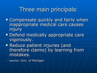 Three main principals: Compensate quickly and fairly when inappropriate medical care causes injury Defend medically appropriate care vigorously. Reduce patient injuries (and therefore claims) by learning from mistakes. - source: Univ. of Michigan  