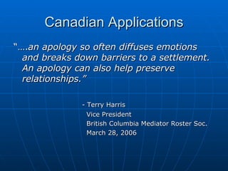 Canadian Applications “… . an apology so often diffuses emotions and breaks down barriers to a settlement.  An apology can also help preserve relationships.”   - Terry Harris   Vice President   British Columbia Mediator Roster Soc.   March 28, 2006 