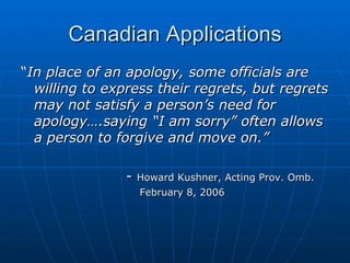 Canadian Applications “ In place of an apology, some officials are willing to express their regrets, but regrets may not satisfy a person’s need for apology….saying “I am sorry” often allows a person to forgive and move on.”   -  Howard Kushner, Acting Prov. Omb.   February 8, 2006 