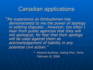 Canadian applications “ My experience as Ombudsman has demonstrated to me the power of apology in settling disputes….However, too often I hear from public agencies that they will not apologize, for fear that their apology will be used against them as acknowledgement of liability in any potential civil action.”   -  Howard Kushner, Acting Prov. Omb.   February 8, 2006 