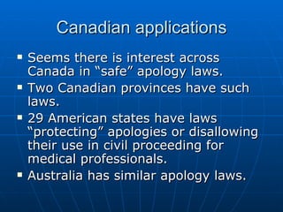 Canadian applications Seems there is interest across Canada in “safe” apology laws. Two Canadian provinces have such laws.  29 American states have laws “protecting” apologies or disallowing their use in civil proceeding for medical professionals.  Australia has similar apology laws. 