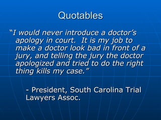Quotables “ I would never introduce a doctor’s apology in court.  It is my job to make a doctor look bad in front of a jury, and telling the jury the doctor apologized and tried to do the right thing kills my case.” - President, South Carolina Trial  Lawyers Assoc.  