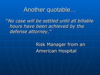 Another quotable… “ No case will be settled until all billable hours have been achieved by the defense attorney.” Risk Manager from an  American Hospital  