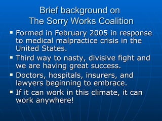 Brief background on  The Sorry Works Coalition Formed in February 2005 in response to medical malpractice crisis in the United States. Third way to nasty, divisive fight and we are having great success.  Doctors, hospitals, insurers, and lawyers beginning to embrace. If it can work in this climate, it can work anywhere!  