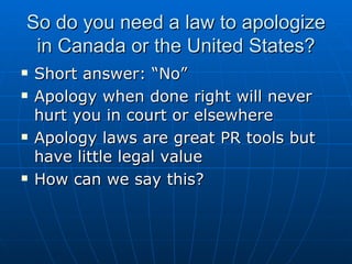 So do you need a law to apologize in Canada or the United States? Short answer: “No” Apology when done right will never hurt you in court or elsewhere  Apology laws are great PR tools but have little legal value How can we say this? 