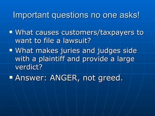 Important questions no one asks!  What causes customers/taxpayers to want to file a lawsuit? What makes juries and judges side with a plaintiff and provide a large verdict? Answer: ANGER, not greed.  