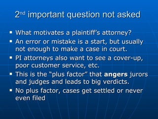 2 nd  important question not asked What motivates a plaintiff’s attorney? An error or mistake is a start, but usually not enough to make a case in court.  PI attorneys also want to see a cover-up, poor customer service, etc. This is the “plus factor” that  angers  jurors and judges and leads to big verdicts.  No plus factor, cases get settled or never even filed 