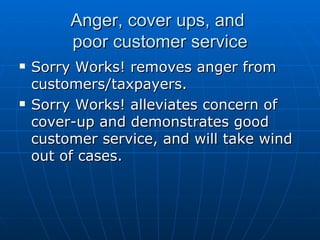 Anger, cover ups, and  poor customer service Sorry Works! removes anger from customers/taxpayers. Sorry Works! alleviates concern of cover-up and demonstrates good customer service, and will take wind out of cases. 