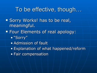 To be effective, though… Sorry Works! has to be real, meaningful. Four Elements of real apology: “Sorry” Admission of fault Explanation of what happened/reform Fair compensation 
