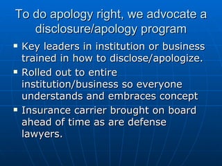 To do apology right, we advocate a disclosure/apology program Key leaders in institution or business trained in how to disclose/apologize. Rolled out to entire institution/business so everyone understands and embraces concept Insurance carrier brought on board ahead of time as are defense lawyers.  