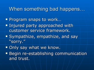 When something bad happens… Program snaps to work… Injured party approached with customer service framework. Sympathize, empathize, and say “sorry.” Only say what we know. Begin re-establishing communication and trust.  