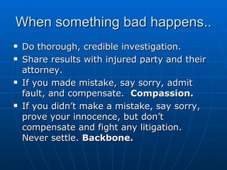 When something bad happens.. Do thorough, credible investigation. Share results with injured party and their attorney. If you made mistake, say sorry, admit fault, and compensate.  Compassion.   If you didn’t make a mistake, say sorry, prove your innocence, but don’t compensate and fight any litigation.  Never settle.  Backbone.  