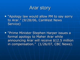 Arar story “ Apology law would allow PM to say sorry to Arar.” (9/28/06, CanWest News Service) “ Prime Minister Stephen Harper issues a formal apology to Maher Arar while announcing Arar will receive $12.5 million in compensation.”  (1/26/07, CBC News).  