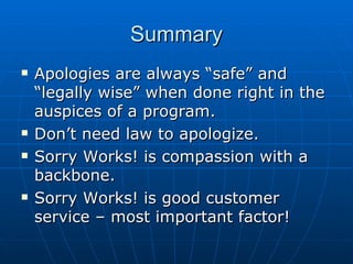 Summary Apologies are always “safe” and “legally wise” when done right in the auspices of a program. Don’t need law to apologize.  Sorry Works! is compassion with a backbone.  Sorry Works! is good customer service – most important factor!  