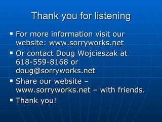 Thank you for listening For more information visit our website:  www.sorryworks.net Or contact Doug Wojcieszak at 618-559-8168 or  [email_address] Share our website –  www.sorryworks.net  – with friends.  Thank you!  