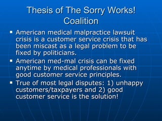 Thesis of The Sorry Works! Coalition American medical malpractice lawsuit crisis is a customer service crisis that has been miscast as a legal problem to be fixed by politicians. American med-mal crisis can be fixed anytime by medical professionals with good customer service principles.  True of most legal disputes: 1) unhappy customers/taxpayers and 2) good customer service is the solution!  