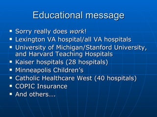 Educational message Sorry really does  work !  Lexington VA hospital/all VA hospitals University of Michigan/Stanford University, and Harvard Teaching Hospitals Kaiser hospitals (28 hospitals) Minneapolis Children’s Catholic Healthcare West (40 hospitals) COPIC Insurance And others….  