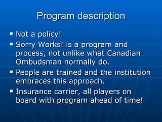 Program description Not a policy!  Sorry Works! is a program and process, not unlike what Canadian Ombudsman normally do.  People are trained and the institution embraces this approach. Insurance carrier, all players on board with program ahead of time!  