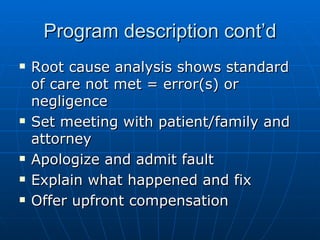 Program description cont’d Root cause analysis shows standard of care not met = error(s) or negligence Set meeting with patient/family and attorney Apologize and admit fault Explain what happened and fix Offer upfront compensation 