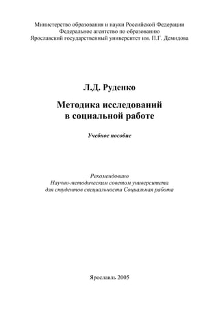 Министерство образования и науки Российской Федерации
Федеральное агентство по образованию
Ярославский государственный университет им. П.Г. Демидова
Л.Д. Руденко
Методика исследований
в социальной работе
Учебное пособие
Рекомендовано
Научно-методическим советом университета
для студентов специальности Социальная работа
Ярославль 2005
Copyright ОАО «ЦКБ «БИБКОМ» & ООО «Aгентство Kнига-Cервис»
 