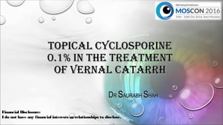 TOPICAL CYCLOSPORINETOPICAL CYCLOSPORINE
0.1% IN THE TREATMENT0.1% IN THE TREATMENT
OF VERNAL CATARRHOF VERNAL CATARRH
DDRR SSAURABHAURABH SSHAHHAH
Financial Disclosure:
I do not have any financial interests orrelationships to disclose.
 
