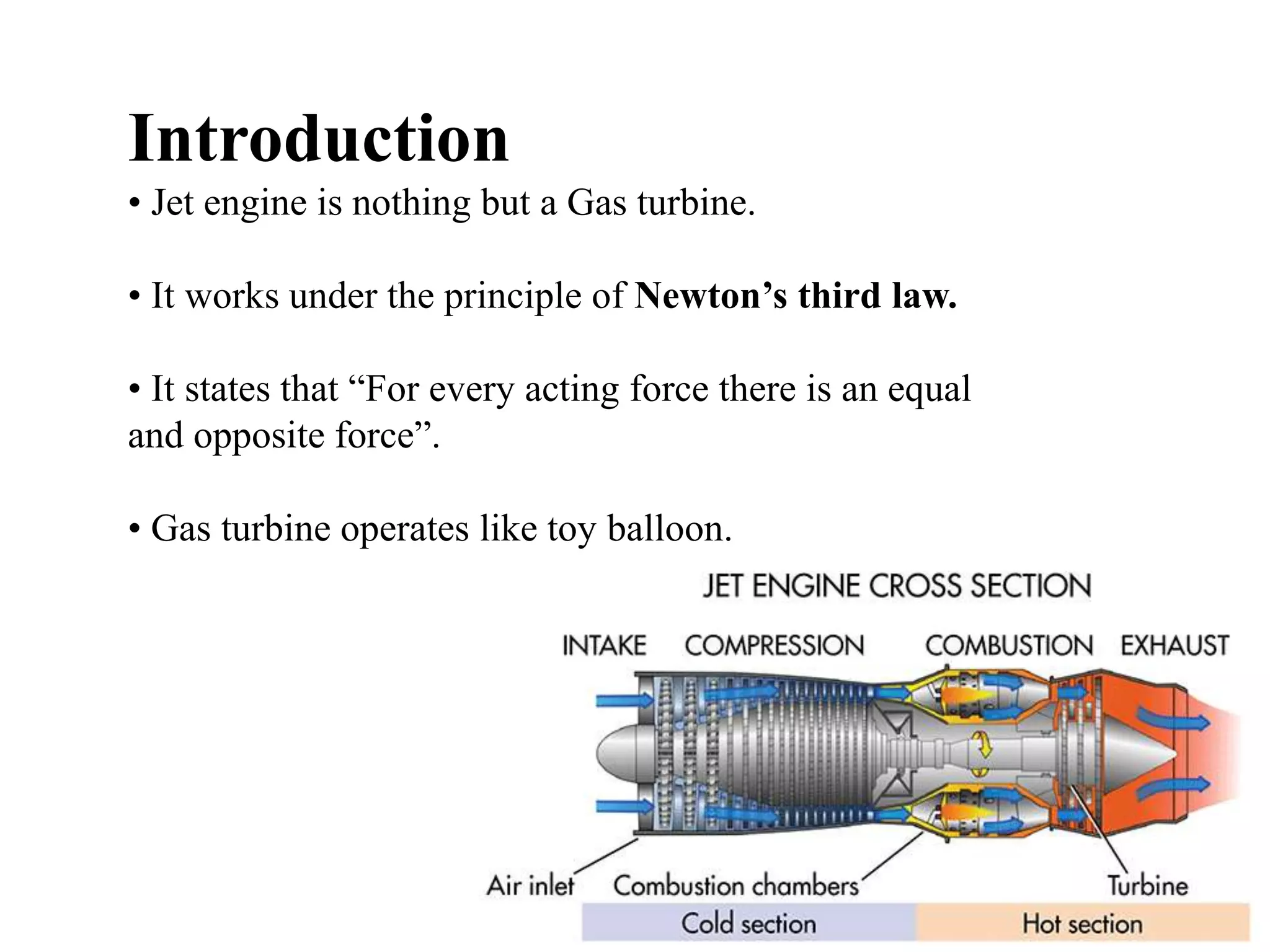 Introduction
• Jet engine is nothing but a Gas turbine.
• It works under the principle of Newton’s third law.
• It states that “For every acting force there is an equal
and opposite force”.
• Gas turbine operates like toy balloon.
 
