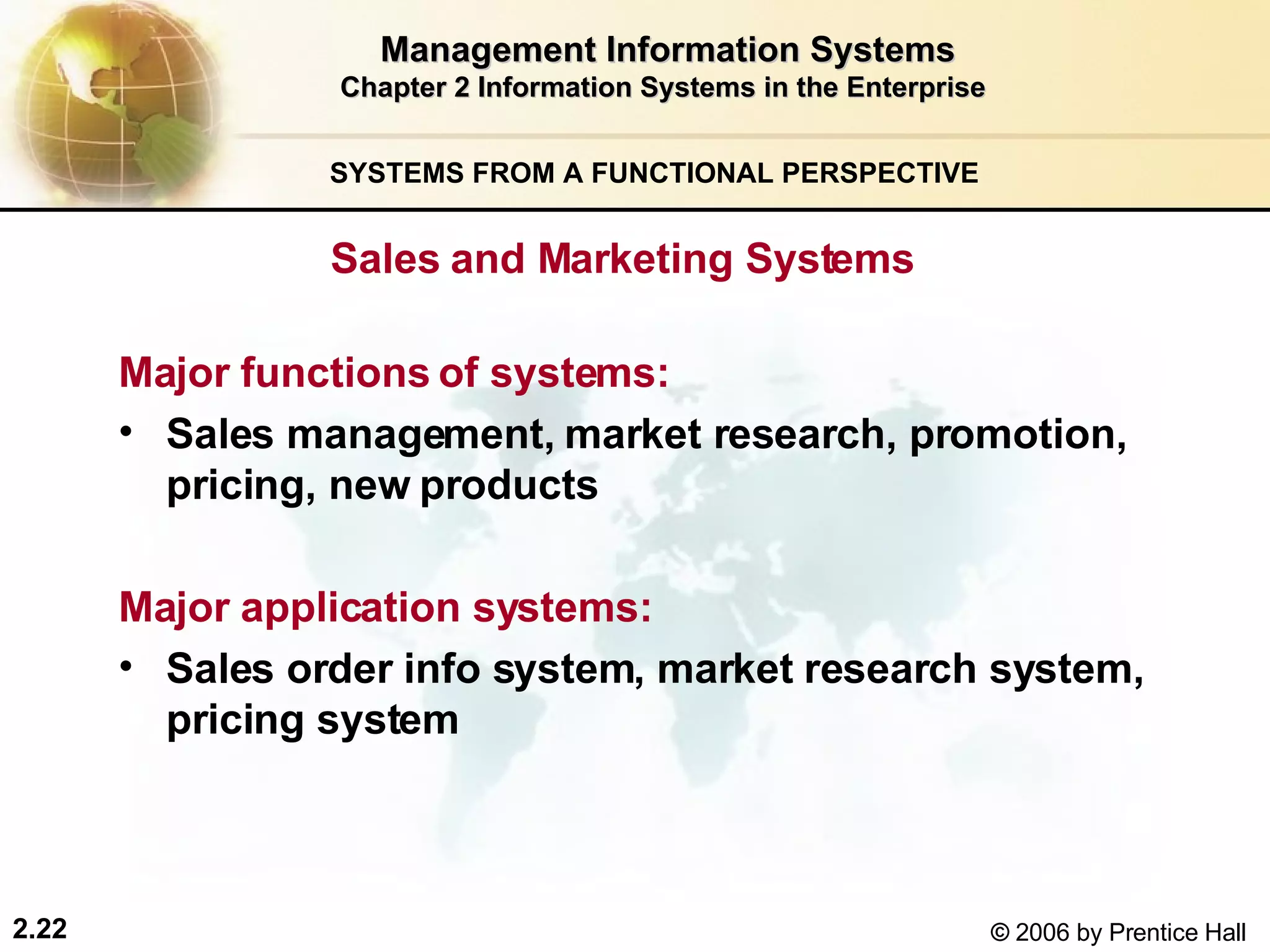 Management Information Systems Chapter 2 Information Systems in the Enterprise SYSTEMS FROM A FUNCTIONAL PERSPECTIVE  Sales and Marketing Systems  Major functions of systems:   Sales management, market research, promotion, pricing, new products Major application systems:   Sales order info system, market research system, pricing system 