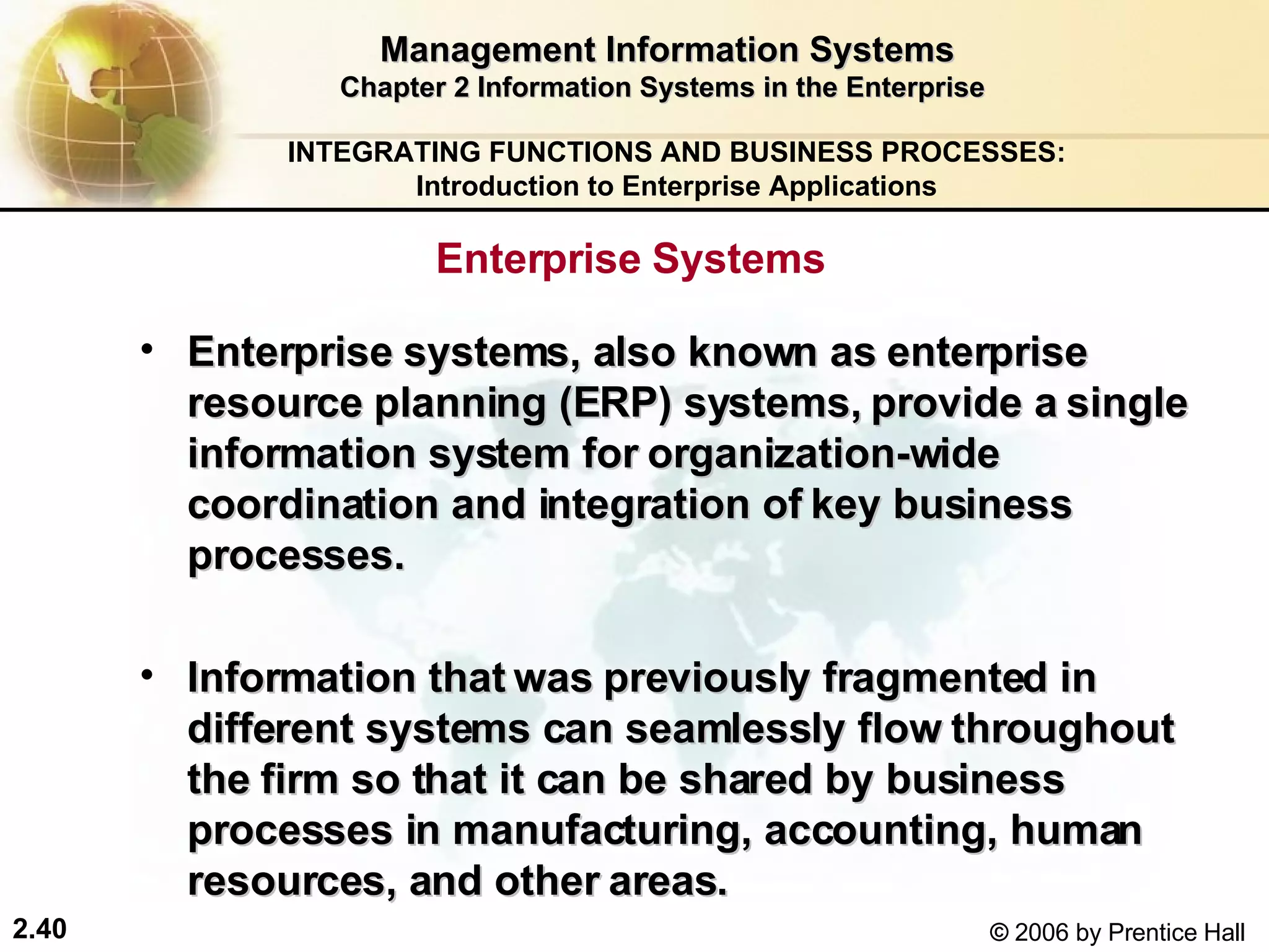 Management Information Systems Chapter 2 Information Systems in the Enterprise Enterprise Systems  Enterprise systems, also known as enterprise resource planning (ERP) systems, provide a single information system for organization-wide coordination and integration of key business processes. Information that was previously fragmented in different systems can seamlessly flow throughout the firm so that it can be shared by business processes in manufacturing, accounting, human resources, and other areas. INTEGRATING FUNCTIONS AND BUSINESS PROCESSES: Introduction to Enterprise Applications 