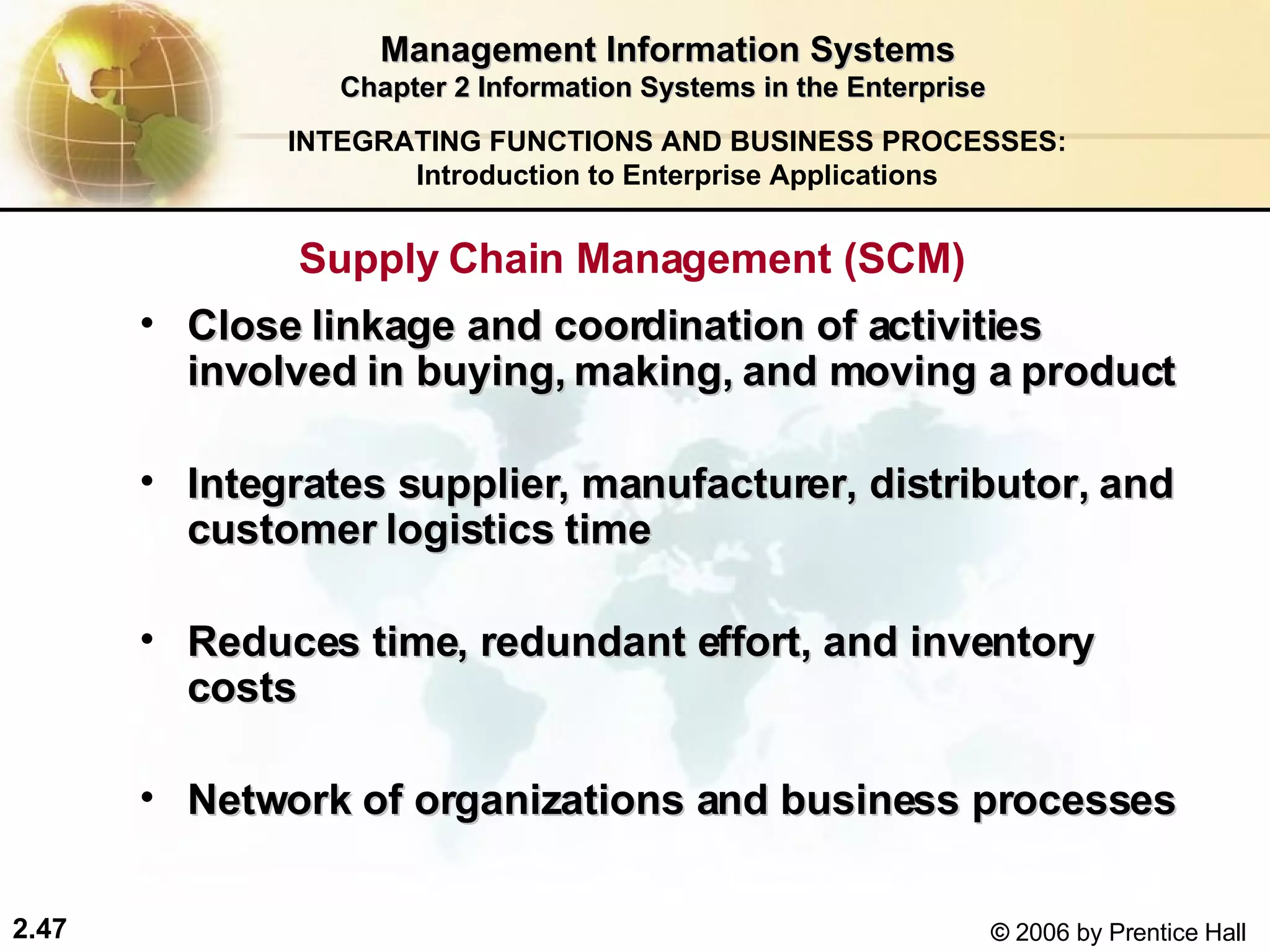 Management Information Systems Chapter 2 Information Systems in the Enterprise Supply Chain Management (SCM)  Close linkage and coordination of activities involved in buying, making, and moving a product   Integrates supplier, manufacturer, distributor, and customer logistics time Reduces time, redundant effort, and inventory costs Network of organizations and business processes INTEGRATING FUNCTIONS AND BUSINESS PROCESSES: Introduction to Enterprise Applications 