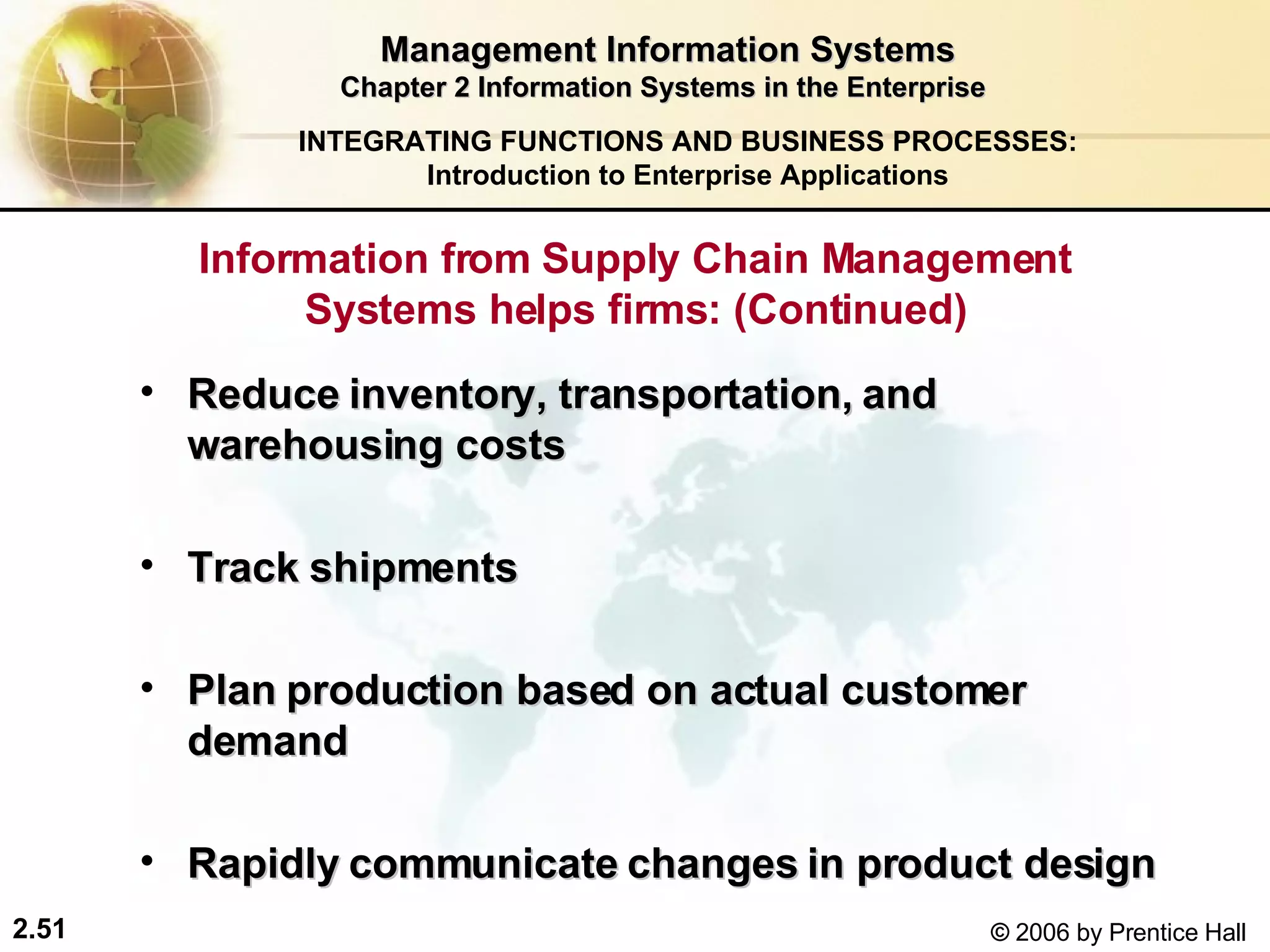 Management Information Systems Chapter 2 Information Systems in the Enterprise Information from Supply Chain Management Systems helps firms: (Continued) Reduce inventory, transportation, and warehousing costs Track shipments Plan production based on actual customer demand Rapidly communicate changes in product design   INTEGRATING FUNCTIONS AND BUSINESS PROCESSES: Introduction to Enterprise Applications 