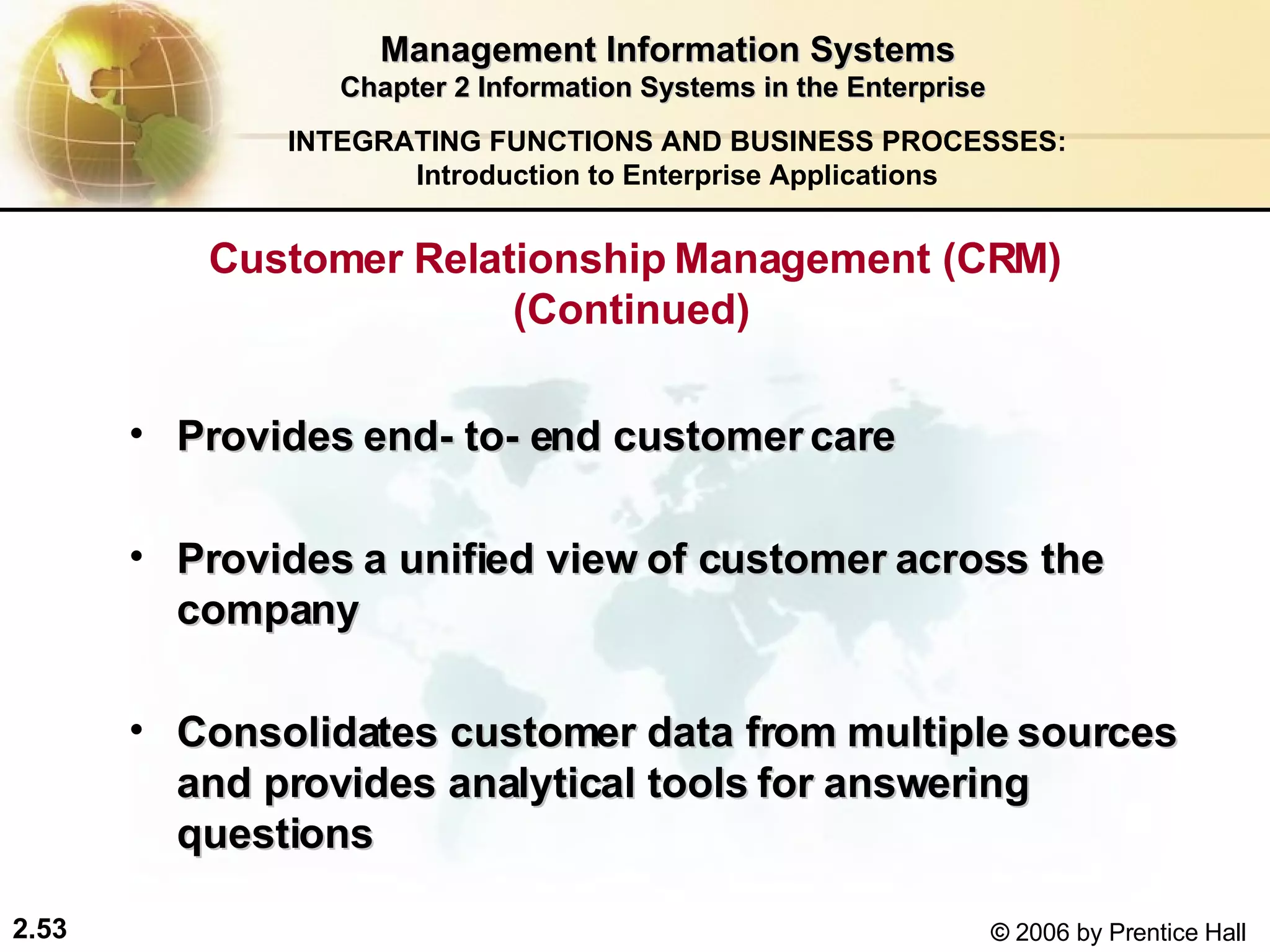 Management Information Systems Chapter 2 Information Systems in the Enterprise Customer Relationship Management (CRM) (Continued)  Provides end- to- end customer care Provides a unified view of customer across the company Consolidates customer data from multiple sources and provides analytical tools for answering questions   INTEGRATING FUNCTIONS AND BUSINESS PROCESSES: Introduction to Enterprise Applications 