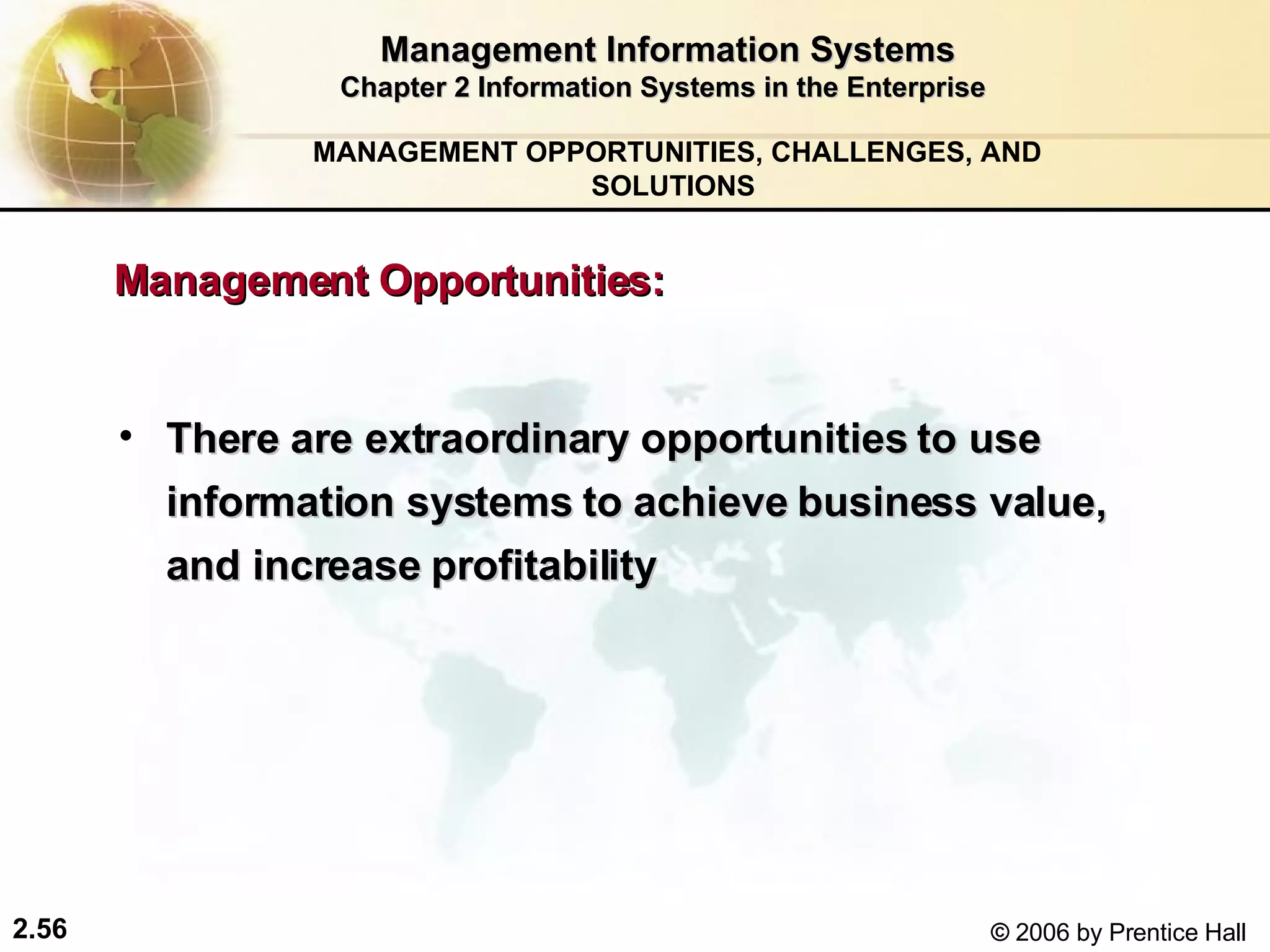 Management Information Systems Chapter 2 Information Systems in the Enterprise There are extraordinary opportunities to use information systems to achieve business value, and increase profitability  MANAGEMENT OPPORTUNITIES, CHALLENGES, AND SOLUTIONS  Management Opportunities:  